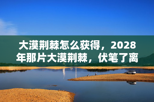 大漠荆棘怎么获得，2028年那片大漠荆棘，伏笔了离别，如今想起鼻子一酸