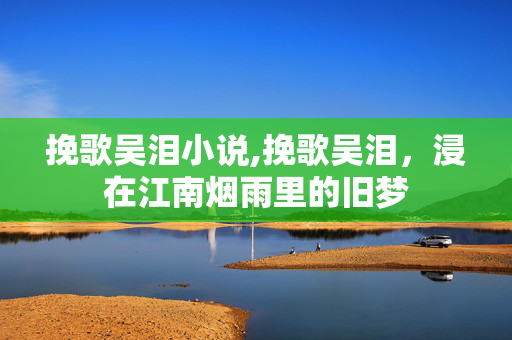 挽歌吴泪小说,挽歌吴泪,浸在江南烟雨里的旧梦 挽歌吴泪小说,挽歌吴泪,浸在江南烟雨里的旧梦