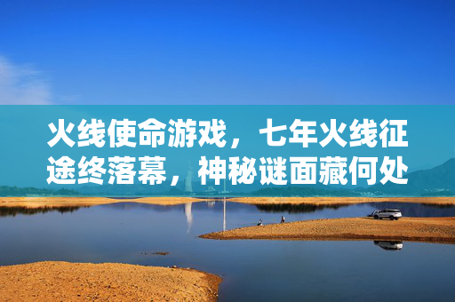 火线使命游戏，七年火线征途终落幕，神秘谜面藏何处，泪目告别！