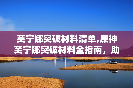芙宁娜突破材料清单,原神芙宁娜突破材料全指南,助力舞台之星成长的资源规划 芙宁娜突破材料清单,原神芙宁娜突破材料全指南,助力舞台之星成长的资源规划
