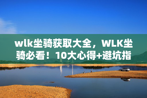 wlk坐骑获取大全,WLK坐骑必看!10大心得+避坑指南,让你少走弯路! wlk坐骑获取大全,WLK坐骑必看!10大心得+避坑指南,让你少走弯路!