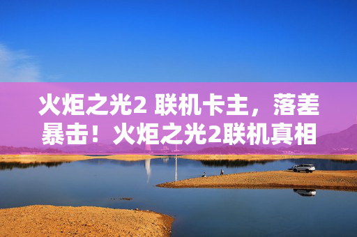 火炬之光2 联机卡主，落差暴击！火炬之光2联机真相，笑着骂它垃圾，哭着又开一局