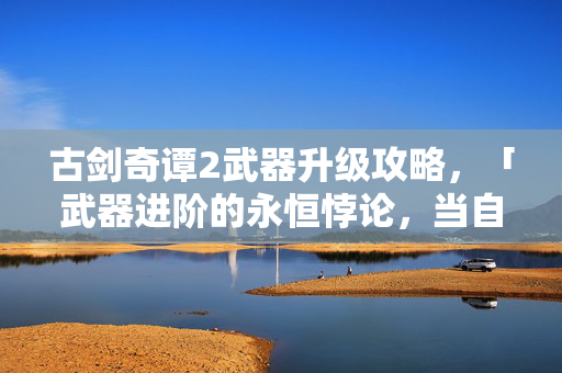 古剑奇谭2武器升级攻略,「武器进阶的永恒悖论,当自由选择成为命运枷锁的震颤之刃」 古剑奇谭2武器升级攻略,「武器进阶的永恒悖论,当自由选择成为命运枷锁的震颤之刃」
