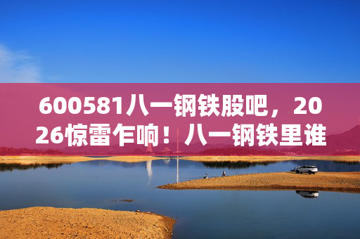 600581八一钢铁股吧,2026惊雷乍响!八一钢铁里谁替我扛BOSS,往事如刀鼻子一酸 600581八一钢铁股吧,2026惊雷乍响!八一钢铁里谁替我扛BOSS,往事如刀鼻子一酸