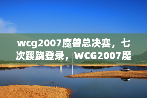 wcg2007魔兽总决赛,七次蹊跷登录,WCG2007魔兽背后竟让我后背发凉! wcg2007魔兽总决赛,七次蹊跷登录,WCG2007魔兽背后竟让我后背发凉!