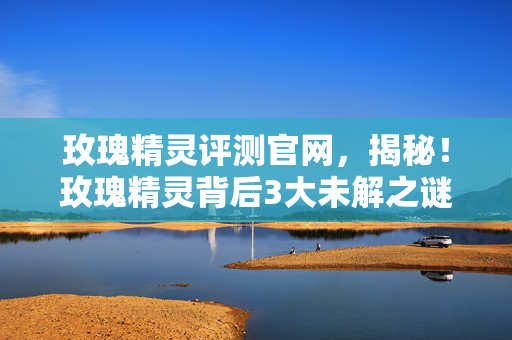 玫瑰精灵评测官网，揭秘！玫瑰精灵背后3大未解之谜，竟藏着颠覆认知的情感杀招？