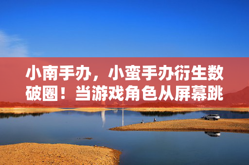 小南手办，小蛮手办衍生数破圈！当游戏角色从屏幕跳进我的遗像框