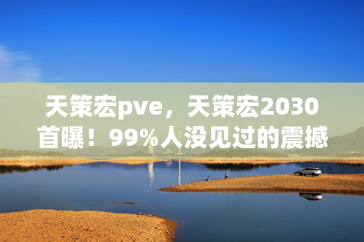 天策宏pve,天策宏2030首曝!99%人没见过的震撼,你的认知将被彻底颠覆! 天策宏pve,天策宏2030首曝!99%人没见过的震撼,你的认知将被彻底颠覆!