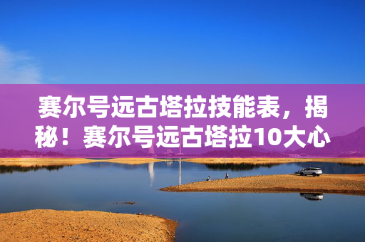 赛尔号远古塔拉技能表,揭秘!赛尔号远古塔拉10大心得+避坑指南,让你少走弯路! 赛尔号远古塔拉技能表,揭秘!赛尔号远古塔拉10大心得+避坑指南,让你少走弯路!