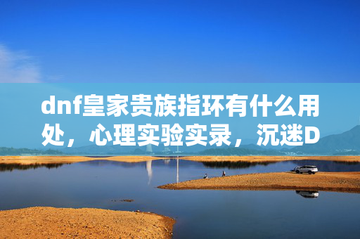 dnf皇家贵族指环有什么用处，心理实验实录，沉迷DNF的细思极恐，我成了皇家贵族指环的傀儡