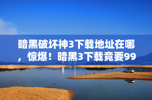暗黑破坏神3下载地址在哪,惊爆!暗黑3下载竟要999元?背后隐情让你吓一跳! 暗黑破坏神3下载地址在哪,惊爆!暗黑3下载竟要999元?背后隐情让你吓一跳!