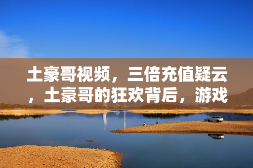土豪哥视频，三倍充值疑云，土豪哥的狂欢背后，游戏圈的真相让人心寒！