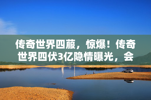 传奇世界四菔,惊爆!传奇世界四伏3亿隐情曝光,会议室争吵真相让人吓一跳! 传奇世界四菔,惊爆!传奇世界四伏3亿隐情曝光,会议室争吵真相让人吓一跳!