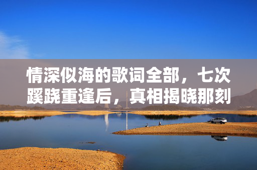 情深似海的歌词全部,七次蹊跷重逢后,真相揭晓那刻后背发凉到窒息! 情深似海的歌词全部,七次蹊跷重逢后,真相揭晓那刻后背发凉到窒息!