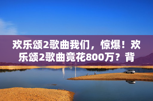 欢乐颂2歌曲我们，惊爆！欢乐颂2歌曲竟花800万？背后隐情让人吓一跳！