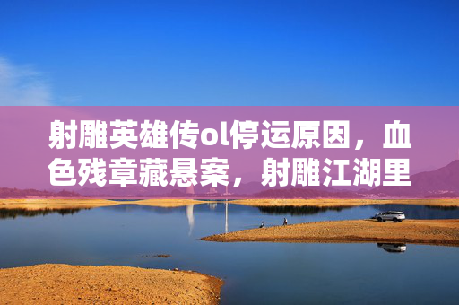 射雕英雄传ol停运原因,血色残章藏悬案,射雕江湖里那抹毛骨悚然的未解线索 射雕英雄传ol停运原因,血色残章藏悬案,射雕江湖里那抹毛骨悚然的未解线索