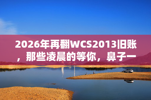 2026年再翻WCS2013旧账,那些凌晨的等你,鼻子一酸竟成永恒 2026年再翻WCS2013旧账,那些凌晨的等你,鼻子一酸竟成永恒
