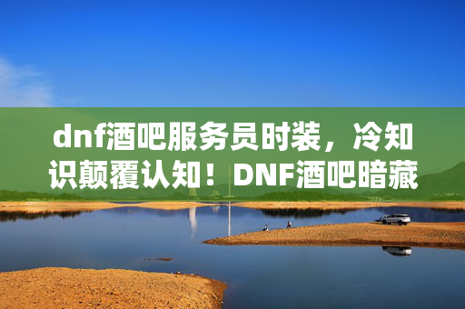 dnf酒吧服务员时装,冷知识颠覆认知!DNF酒吧暗藏玄机,真相曝光让你目瞪口呆! dnf酒吧服务员时装,冷知识颠覆认知!DNF酒吧暗藏玄机,真相曝光让你目瞪口呆!