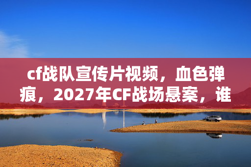 cf战队宣传片视频,血色弹痕,2027年CF战场悬案,谁在操控我逃不出的死亡循环? cf战队宣传片视频,血色弹痕,2027年CF战场悬案,谁在操控我逃不出的死亡循环?