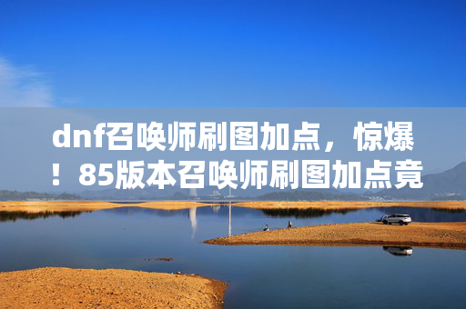 dnf召唤师刷图加点,惊爆!85版本召唤师刷图加点竟藏5000万隐情,真相让人吓一跳! dnf召唤师刷图加点,惊爆!85版本召唤师刷图加点竟藏5000万隐情,真相让人吓一跳!