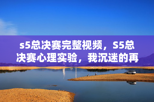 s5总决赛完整视频,S5总决赛心理实验,我沉迷的再来一局,竟是大脑自导自演的细思极恐骗局 s5总决赛完整视频,S5总决赛心理实验,我沉迷的再来一局,竟是大脑自导自演的细思极恐骗局