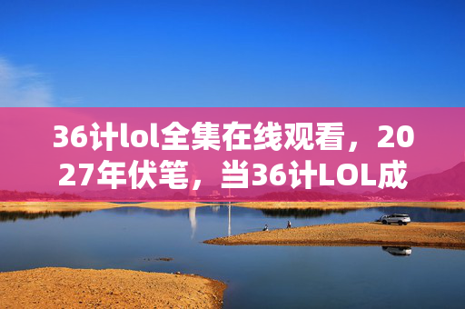 36计lol全集在线观看,2027年伏笔,当36计LOL成绝响,那些凌晨三点的等你让我鼻子一酸 36计lol全集在线观看,2027年伏笔,当36计LOL成绝响,那些凌晨三点的等你让我鼻子一酸