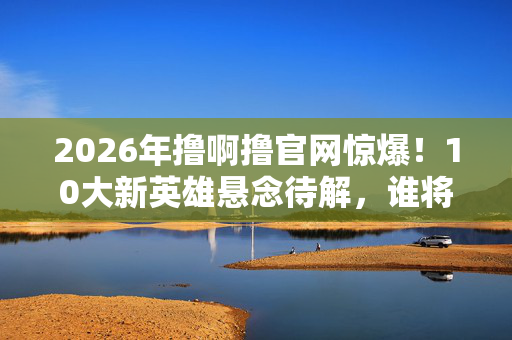 2026年撸啊撸官网惊爆!10大新英雄悬念待解,谁将称霸战场? 2026年撸啊撸官网惊爆!10大新英雄悬念待解,谁将称霸战场?