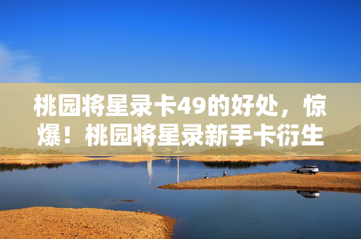 桃园将星录卡49的好处,惊爆!桃园将星录新手卡衍生数破圈,意想不到周边堆满家! 桃园将星录卡49的好处,惊爆!桃园将星录新手卡衍生数破圈,意想不到周边堆满家!