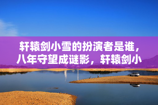 轩辕剑小雪的扮演者是谁,八年守望成谜影,轩辕剑小雪谢幕时,泪目竟藏此间人 轩辕剑小雪的扮演者是谁,八年守望成谜影,轩辕剑小雪谢幕时,泪目竟藏此间人