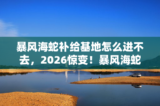 暴风海蛇补给基地怎么进不去,2026惊变!暴风海蛇基地藏旧忆,伏笔揭开时鼻子一酸 暴风海蛇补给基地怎么进不去,2026惊变!暴风海蛇基地藏旧忆,伏笔揭开时鼻子一酸