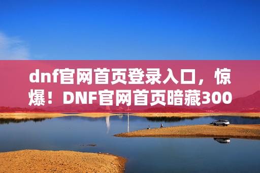 dnf官网首页登录入口，惊爆！DNF官网首页暗藏3000万隐情，背后真相让人吓一跳！
