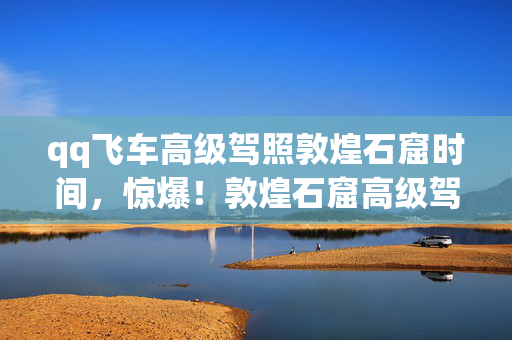 qq飞车高级驾照敦煌石窟时间，惊爆！敦煌石窟高级驾照背后，竟藏着3个颠覆认知的秘密？