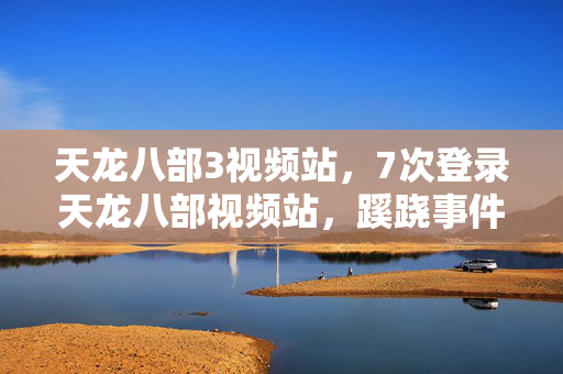 天龙八部3视频站,7次登录天龙八部视频站,蹊跷事件频发,真相揭晓后背发凉! 天龙八部3视频站,7次登录天龙八部视频站,蹊跷事件频发,真相揭晓后背发凉!