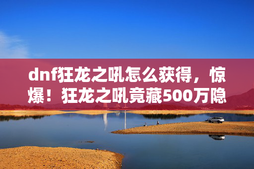 dnf狂龙之吼怎么获得，惊爆！狂龙之吼竟藏500万隐情，离职老兵拍桌，这操作真让人吓一跳！