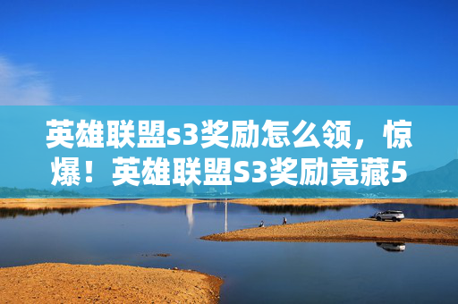 英雄联盟s3奖励怎么领，惊爆！英雄联盟S3奖励竟藏500万隐情，真相让人吓一跳！