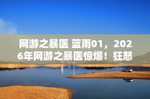网游之暴医 蓝雨01,2026年网游之暴医惊爆!狂怒之下,他竟要掀翻整个游戏世界? 网游之暴医 蓝雨01,2026年网游之暴医惊爆!狂怒之下,他竟要掀翻整个游戏世界?