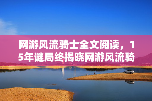网游风流骑士全文阅读,15年谜局终揭晓网游风流骑士,百万玩家死亡时间线,泪目真相竟是…… 网游风流骑士全文阅读,15年谜局终揭晓网游风流骑士,百万玩家死亡时间线,泪目真相竟是……