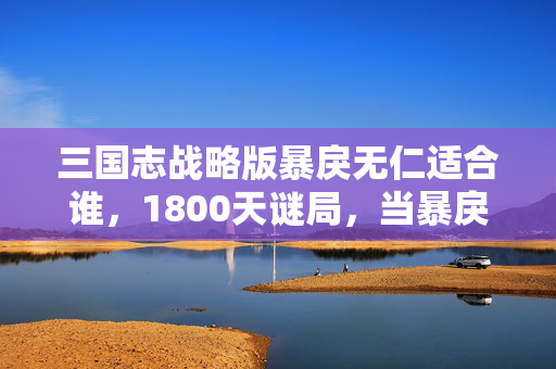 三国志战略版暴戾无仁适合谁,1800天谜局,当暴戾无仁成为千万玩家的生存密码 三国志战略版暴戾无仁适合谁,1800天谜局,当暴戾无仁成为千万玩家的生存密码