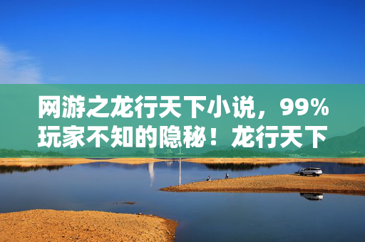 网游之龙行天下小说,99%玩家不知的隐秘!龙行天下里藏着多少扎心真相? 网游之龙行天下小说,99%玩家不知的隐秘!龙行天下里藏着多少扎心真相?