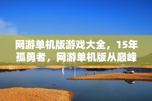网游单机版游戏大全,15年孤勇者,网游单机版从巅峰到隐入尘烟的泪目长卷 网游单机版游戏大全,15年孤勇者,网游单机版从巅峰到隐入尘烟的泪目长卷