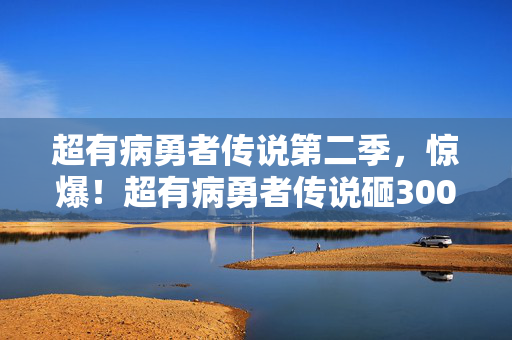 超有病勇者传说第二季,惊爆!超有病勇者传说砸3000万隐情曝光,这结果真让人吓一跳! 超有病勇者传说第二季,惊爆!超有病勇者传说砸3000万隐情曝光,这结果真让人吓一跳!