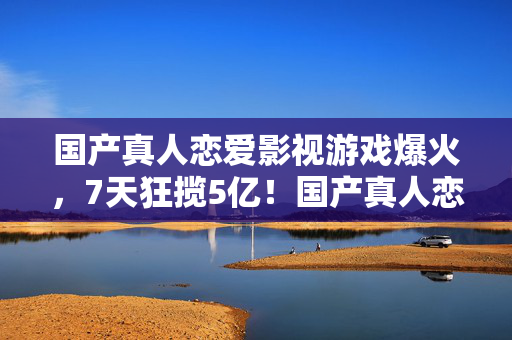 国产真人恋爱影视游戏爆火,7天狂揽5亿!国产真人恋爱游戏凭啥让百万玩家集体上头? 国产真人恋爱影视游戏爆火,7天狂揽5亿!国产真人恋爱游戏凭啥让百万玩家集体上头?