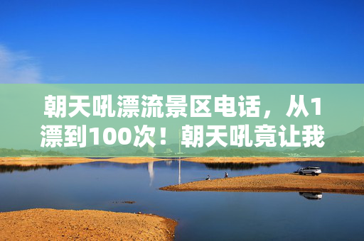 朝天吼漂流景区电话,从1漂到100次!朝天吼竟让我退坑又真香?这反转绝了! 朝天吼漂流景区电话,从1漂到100次!朝天吼竟让我退坑又真香?这反转绝了!