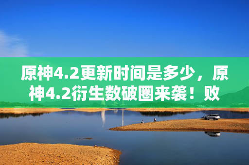 原神4.2更新时间是多少,原神4.2衍生数破圈来袭!败家玩家用周边堆出意想不到的二次元人生 原神4.2更新时间是多少,原神4.2衍生数破圈来袭!败家玩家用周边堆出意想不到的二次元人生