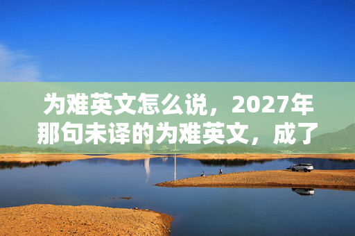 为难英文怎么说，2027年那句未译的为难英文，成了我们散场时鼻子一酸的伏笔