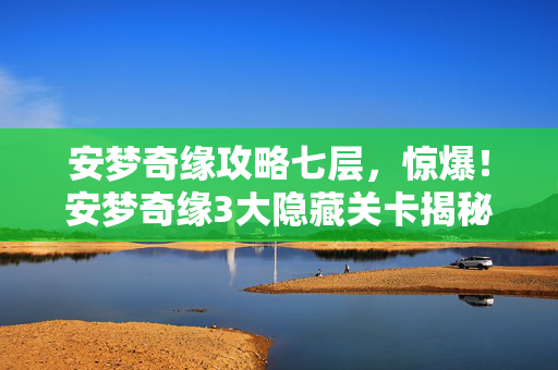 安梦奇缘攻略七层，惊爆！安梦奇缘3大隐藏关卡揭秘，99%玩家错过的逆天福利！
