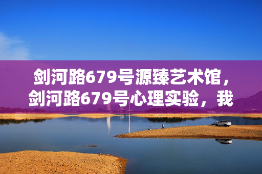 剑河路679号源臻艺术馆,剑河路679号心理实验,我沉迷游戏三年,细思极恐的真相 剑河路679号源臻艺术馆,剑河路679号心理实验,我沉迷游戏三年,细思极恐的真相