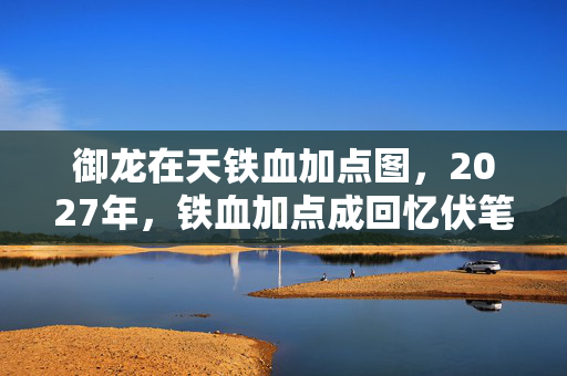 御龙在天铁血加点图，2027年，铁血加点成回忆伏笔，那些人，让我鼻子一酸