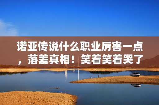 诺亚传说什么职业厉害一点,落差真相!笑着笑着哭了,说好退坑却为最强职业破防 诺亚传说什么职业厉害一点,落差真相!笑着笑着哭了,说好退坑却为最强职业破防