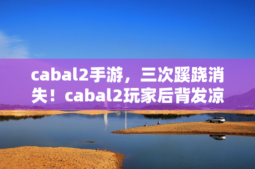 cabal2手游,三次蹊跷消失!cabal2玩家后背发凉,真相竟藏在这背后? cabal2手游,三次蹊跷消失!cabal2玩家后背发凉,真相竟藏在这背后?